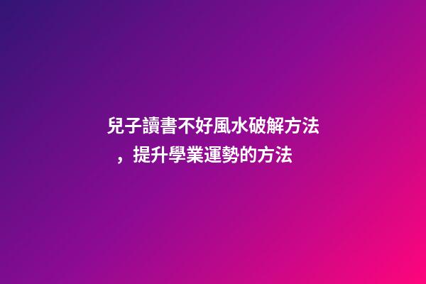 兒子讀書不好風水破解方法，提升學業運勢的方法